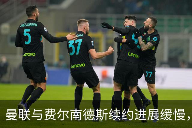 曼联与费尔南德斯续约进展缓慢，合同选项成关键